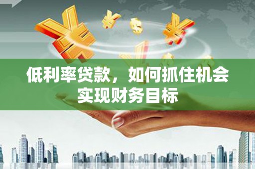 中区低利率贷款，如何抓住机会实现财务目标